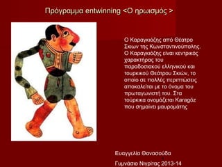 1
Ο Καραγκιόζης από Θέατρο
Σκιων της Κωνσταντινούπολης.
Ο Καραγκιόζης είναι κεντρικός
χαρακτήρας του
παραδοσιακού ελληνικού και
τουρκικού Θεάτρου Σκιών, το
οποίο σε πολλές περιπτώσεις
αποκαλείται με το όνομα του
πρωταγωνιστή του. Στα
τούρκικα ονομάζεται Karagöz
που σημαίνει μαυρομάτης
ΠρόγραμμαΠρόγραμμα entwinning <entwinning <Ο ηρωισμός >Ο ηρωισμός >
Ευαγγελία Θανασούδα
Γυμνάσιο Νιγρίτας 2013-14
 