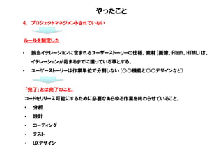 やったこと
4. プロジェクトマネジメントされていない
ルールを制定した
• 該当イテレーションに含まれるユーザーストーリーの仕様、素材(画像、Flash、HTML)は、
イテレーションが始まるまでに揃っている事とする。
• ユーザーストーリーは作業単位で分割しない(○○機能と○○デザインなど)
｢完了｣とは完了のこと。
コードをリリース可能にするために必要なあらゆる作業を終わらせていること。
• 分析
• 設計
• コーディング
• テスト
• UXデザイン
 