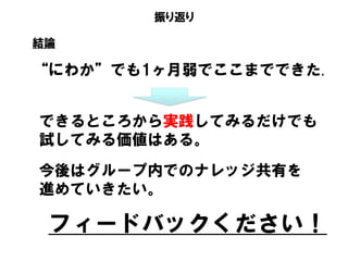 振り返り
“にわか”でも1ヶ月弱でここまでできた。
結論
できるところから実践してみるだけでも
試してみる価値はある。
今後はグループ内でのナレッジ共有を
進めていきたい。
フィードバックください！
 