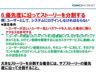6.優先度に沿ってストーリーを分割する
例)ユーザーとして、システムにログインしなければならない
満足条件
ユーザーが正しいユーザー名とパスワードを入力した場合に限り、
アクセスを許可する
ユーザーが間違ったパスワードを3回連続して入力するとログインで
きなくなる。ログイン制限を解除するにはカスタマサービスに連絡しな
ければならない
ユーザーがログイン制限されたら、そのユーザーに対して、そのアカ
ウントを使ってログインしようとした形跡があったことを知らせるメー
ルが送信される
大きなストーリーを分割する場合には、サブストーリーの優先
度に沿って分割すること。
 