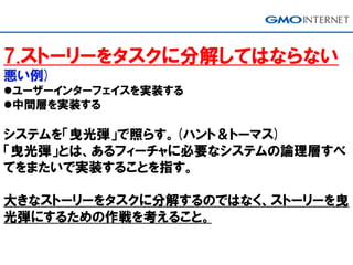 7.ストーリーをタスクに分解してはならない
悪い例)
ユーザーインターフェイスを実装する
中間層を実装する
システムを「曳光弾」で照らす。(ハント＆トーマス)
「曳光弾」とは、あるフィーチャに必要なシステムの論理層すべ
てをまたいで実装することを指す。
大きなストーリーをタスクに分解するのではなく、ストーリーを曳
光弾にするための作戦を考えること。
 