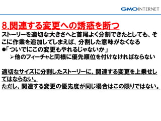8.関連する変更への誘惑を断つ
ストーリーを適切な大きさへと首尾よく分割できたとしても、そ
こに作業を追加してしまえば、分割した意味がなくなる
「ついでにこの変更もやれるじゃないか」
他のフィーチャと同様に優先順位を付けなければならない
適切なサイズに分割したストーリーに、関連する変更を上乗せし
てはならない。
ただし、関連する変更の優先度が同じ場合はこの限りではない。
 