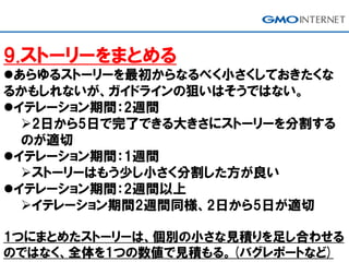 9.ストーリーをまとめる
あらゆるストーリーを最初からなるべく小さくしておきたくな
るかもしれないが、ガイドラインの狙いはそうではない。
イテレーション期間：2週間
2日から5日で完了できる大きさにストーリーを分割する
のが適切
イテレーション期間：1週間
ストーリーはもう少し小さく分割した方が良い
イテレーション期間：2週間以上
イテレーション期間2週間同様、2日から5日が適切
1つにまとめたストーリーは、個別の小さな見積りを足し合わせる
のではなく、全体を1つの数値で見積もる。(バグレポートなど)
 