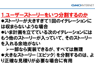 1.ユーザーストーリーをいつ分割するのか
ストーリーが大きすぎて1回のイテレーションに
は収まらないような場合
いま計画を立てている次のイテレーションには
もう他のストーリーが入っていて、そのストーリー
を入れる余地がない
一部なら実装できるが、すべては無理
大きなストーリー(エピック)を分割するのは、よ
り正確な見積りが必要な場合に有用
 