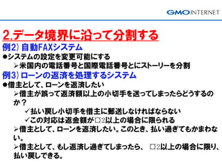2.データ境界に沿って分割する
例2)自動FAXシステム
システムの設定を変更可能にする
米国内の電話番号と国際電話番号とにストーリーを分割
例3)ローンの返済を処理するシステム
借主として、ローンを返済したい
借主が誤って返済額以上の小切手を送ってしまったらどうするの
か？
払い戻し小切手を借主に郵送しなければならない
この対応は返金額が¤2以上の場合に限られる
借主として、ローンを返済したい。このとき、払い過ぎてもかまわな
い。
借主として、もし返済し過ぎてしまったら、 ¤2以上の場合に限り、
払い戻しできる。
 