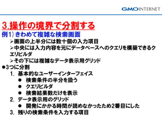 3.操作の境界で分割する
例1)きわめて複雑な検索画面
画面の上半分には数十個の入力項目
中央には入力内容を元にデータベースへのクエリを構築できるク
エリビルダ
その下には複雑なデータ表示用グリッド
3つに分割
1. 基本的なユーザーインターフェイス
 検索条件の半分を扱う
 クエリビルダ
 検索結果数だけを表示
2. データ表示用のグリッド
 開発にかかる時間が読めなかったため2番目にした
3. 残りの検索条件を入力する項目
 