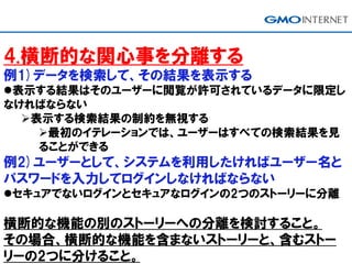 4.横断的な関心事を分離する
例1)データを検索して、その結果を表示する
表示する結果はそのユーザーに閲覧が許可されているデータに限定し
なければならない
表示する検索結果の制約を無視する
最初のイテレーションでは、ユーザーはすべての検索結果を見
ることができる
例2)ユーザーとして、システムを利用したければユーザー名と
パスワードを入力してログインしなければならない
セキュアでないログインとセキュアなログインの2つのストーリーに分離
横断的な機能の別のストーリーへの分離を検討すること。
その場合、横断的な機能を含まないストーリーと、含むストー
リーの2つに分けること。
 