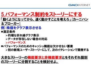 5.パフォーマンス制約をストーリーにする
「動くようになってから、速く動かすことを考えろ」(カーニハン
＆プローガー)
例)株価をグラフ表示させる
満足条件
的確な折れ線グラフ表示
データが存在しない場合の対応
パフォーマンス
パフォーマンスのためのキャッシュ機能は欠かせない要素
別の新規ユーザーストーリーにして、次のイテレーションで開発する
大きなストーリーの機能要求と非機能要求とをそれぞれ個別
のストーリーに分割することを検討せよ。
 