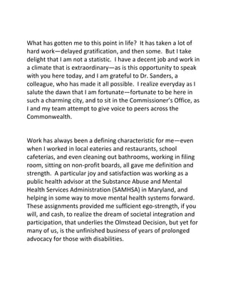 What has gotten me to this point in life? It has taken a lot of
hard work—delayed gratification, and then some. But I take
delight that I am not a statistic. I have a decent job and work in
a climate that is extraordinary—as is this opportunity to speak
with you here today, and I am grateful to Dr. Sanders, a
colleague, who has made it all possible. I realize everyday as I
salute the dawn that I am fortunate—fortunate to be here in
such a charming city, and to sit in the Commissioner’s Office, as
I and my team attempt to give voice to peers across the
Commonwealth.
Work has always been a defining characteristic for me—even
when I worked in local eateries and restaurants, school
cafeterias, and even cleaning out bathrooms, working in filing
room, sitting on non-profit boards, all gave me definition and
strength. A particular joy and satisfaction was working as a
public health advisor at the Substance Abuse and Mental
Health Services Administration (SAMHSA) in Maryland, and
helping in some way to move mental health systems forward.
These assignments provided me sufficient ego-strength, if you
will, and cash, to realize the dream of societal integration and
participation, that underlies the Olmstead Decision, but yet for
many of us, is the unfinished business of years of prolonged
advocacy for those with disabilities.
 