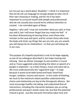 Let me just say a word about ‘disability’—I think it is important
that we do not use language to consign people to roles not of
their own choosing or making, and for me it has been
important to surround myself with people and professionals
who do not casually toss around terms without attention to
context. I am reminded again of Maya
Angelou—who said ‘I may not remember what you said, or how
you said it, but I will never forget how you made me feel’. It
has been disheartening to hearing those, even those who
minister to the soul and spirit, and for certain those who treat
the body and mind, say things like you are sick, you are unwell,
you will always be on medications—or that you will always be
in our care.
The purpose of a hopeful psychiatry is not to be hope sapping
as one of my colleagues described it, but hope-moving and
infusing. How we deliver messages to one another is crucial
and as I have suggested understanding the idiom or speech of a
people is important—as is their history, music and voice tell us.
We must understand why the ‘caged bird sings’—it sings
because it wants to be both loved and freed, freed from
hunger, isolation, trauma and racism. In this realm of thinking,
we must to the maximum extent possible understand why
choice and relationship are key to the therapeutic alliance. We
must encourage healthy risk taking, and understand that all
interactions, including the interaction between you as caring
professionals and peers entails some risk, but that the potential
reward is great. Just like character formation takes time and
 