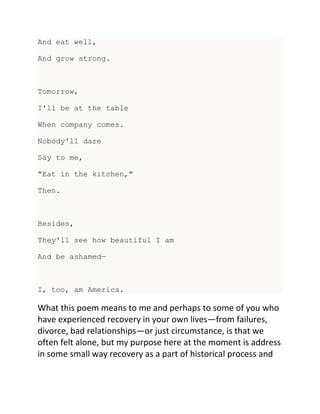 And eat well,
And grow strong.
Tomorrow,
I'll be at the table
When company comes.
Nobody'll dare
Say to me,
"Eat in the kitchen,"
Then.
Besides,
They'll see how beautiful I am
And be ashamed—
I, too, am America.
What this poem means to me and perhaps to some of you who
have experienced recovery in your own lives—from failures,
divorce, bad relationships—or just circumstance, is that we
often felt alone, but my purpose here at the moment is address
in some small way recovery as a part of historical process and
 