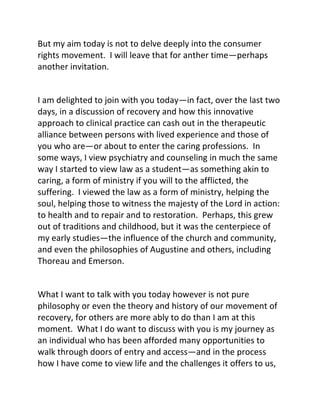 But my aim today is not to delve deeply into the consumer
rights movement. I will leave that for anther time—perhaps
another invitation.
I am delighted to join with you today—in fact, over the last two
days, in a discussion of recovery and how this innovative
approach to clinical practice can cash out in the therapeutic
alliance between persons with lived experience and those of
you who are—or about to enter the caring professions. In
some ways, I view psychiatry and counseling in much the same
way I started to view law as a student—as something akin to
caring, a form of ministry if you will to the afflicted, the
suffering. I viewed the law as a form of ministry, helping the
soul, helping those to witness the majesty of the Lord in action:
to health and to repair and to restoration. Perhaps, this grew
out of traditions and childhood, but it was the centerpiece of
my early studies—the influence of the church and community,
and even the philosophies of Augustine and others, including
Thoreau and Emerson.
What I want to talk with you today however is not pure
philosophy or even the theory and history of our movement of
recovery, for others are more ably to do than I am at this
moment. What I do want to discuss with you is my journey as
an individual who has been afforded many opportunities to
walk through doors of entry and access—and in the process
how I have come to view life and the challenges it offers to us,
 