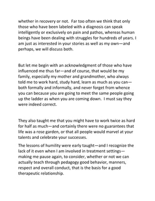 whether in recovery or not. Far too often we think that only
those who have been labeled with a diagnosis can speak
intelligently or exclusively on pain and pathos, whereas human
beings have been dealing with struggles for hundreds of years. I
am just as interested in your stories as well as my own—and
perhaps, we will discuss both.
But let me begin with an acknowledgment of those who have
influenced me thus far—and of course, that would be my
family, especially my mother and grandmother, who always
told me to work hard, study hard, learn as much as you can—
both formally and informally, and never forget from whence
you can because you are going to meet the same people going
up the ladder as when you are coming down. I must say they
were indeed correct.
They also taught me that you might have to work twice as hard
for half as much—and certainly there were no guarantees that
life was a rose garden, or that all people would marvel at your
talents and celebrate your successes.
The lessons of humility were early taught—and I recognize the
lack of it even when I am involved in treatment settings—
making me pause again, to consider, whether or not we can
actually teach through pedagogy good behavior, manners,
respect and overall conduct, that is the basis for a good
therapeutic relationship.
 