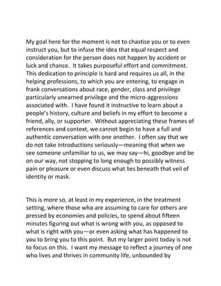 My goal here for the moment is not to chastise you or to even
instruct you, but to infuse the idea that equal respect and
consideration for the person does not happen by accident or
luck and chance. It takes purposeful effort and commitment.
This dedication to principle is hard and requires us all, in the
helping professions, to which you are entering, to engage in
frank conversations about race, gender, class and privilege
particularly unearned privilege and the micro-aggressions
associated with. I have found it instructive to learn about a
people’s history, culture and beliefs in my effort to become a
friend, ally, or supporter. Without appreciating these frames of
references and context, we cannot begin to have a full and
authentic conversation with one another. I often say that we
do not take introductions seriously—meaning that when we
see someone unfamiliar to us, we may say—hi, goodbye and be
on our way, not stopping to long enough to possibly witness
pain or pleasure or even discuss what lies beneath that veil of
identity or mask.
This is more so, at least in my experience, in the treatment
setting, where those who are assuming to care for others are
pressed by economies and policies, to spend about fifteen
minutes figuring out what is wrong with you, as opposed to
what is right with you—or even asking what has happened to
you to bring you to this point. But my larger point today is not
to focus on this. I want my message to reflect a journey of one
who lives and thrives in community life, unbounded by
 