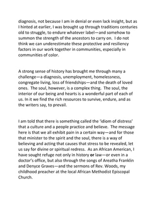 diagnosis, not because I am in denial or even lack insight, but as
I hinted at earlier, I was brought up through traditions centuries
old to struggle, to endure whatever label—and somehow to
summon the strength of the ancestors to carry on. I do not
think we can underestimate these protective and resiliency
factors in our work together in communities, especially in
communities of color.
A strong sense of history has brought me through many a
challenge—a diagnosis, unemployment, homelessness,
congregate living, loss of friendships—and the death of loved
ones. The soul, however, is a complex thing. The soul, the
interior of our being and hearts is a wonderful part of each of
us. In it we find the rich resources to survive, endure, and as
the writers say, to prevail.
I am told that there is something called the ‘idiom of distress’
that a culture and a people practice and believe. The message
here is that we all exhibit pain in a certain way—and for those
that minister to the spirit and the soul, there is a way of
believing and acting that causes that stress to be revealed, let
us say for divine or spiritual redress. As an African American, I
have sought refuge not only in history or law—or even in a
doctor’s office, but also through the songs of Areatha Franklin
and Denyce Graves—and the sermons of Rev. Woods, my
childhood preacher at the local African Methodist Episcopal
Church.
 