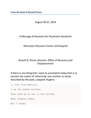 From the Desk of Russell Pierce
August 20-21. 2014
A Message of Recovery for Psychiatric Residents
Worcester Recovery Center and Hospital
Russell D. Pierce, Director, Office of Recovery and
Empowerment
If there is one thing that I want to accomplish today that is to
counter the notion of ‘otherizing’ one another so nicely
described by the poet, Langston Hughes:
I, too, sing America.
I am the darker brother.
They send me to eat in the kitchen
When company comes,
But I laugh,
 