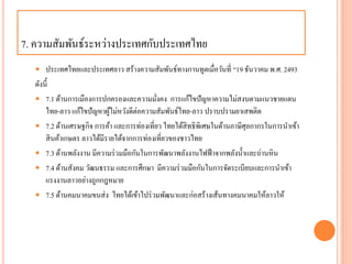 7. ควำมสัมพันธ์ระหว่ำงประเทศกับประเทศไทย
 ประเทศไทยและประเทศลำว สร้ำงควำมสัมพันธ์ทำงกำนทูตเมื่อวันที่ “19 ธันวำคม พ.ศ. 2493
ดังนี้
 7.1 ด้ำนกำรเมืองกำรปกครองและควำมมั่งคง กำรแก้ไขปัญหำควำมไม่สงบตำมแนวชำยแดน
ไทย-ลำว แก้ไขปัญหำผู้ไม่หวังดีต่อควำมสัมพันธ์ไทย-ลำว ปรำบปรำมยำเสพติด
 7.2 ด้ำนเศรษฐกิจ กำรค้ำ และกำรท่องเที่ยว ไทยได้สิทธิพิเศษในด้ำนภำษีศุลกำกรในกำรนำเข้ำ
สินค้ำเกษตร ลำวได้มีรำยได้จำกกำรท่องเที่ยวของชำวไทย
 7.3 ด้ำนพลังงำน มีควำมร่วมมือกันในกำรพัฒนำพลังงำนไฟฟ้ำจำกพลังน้ำและถ่ำนหิน
 7.4 ด้ำนสังคม วัฒนธรรม และกำรศึกษำ มีควำมร่วมมือกันในกำรจัดระเบียบและกำรนำเข้ำ
แรงงำนลำวอย่ำงถูกกฎหมำย
 7.5 ด้ำนคมนำคมขนส่ง ไทยได้เข้ำไปร่วมพัฒนำและก่อสร้ำงเส้นทำงคมนำคมให้ลำวให้
 