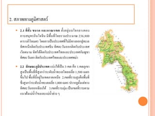 2. สภำพทำงภูมิศำสตร์
 2.1 ที่ตั้ง ขนาด และอาณาเขต ตั้งอยู่บนใจกลำงของ
คำบสมุทรอินโดจีน มีพื้นที่โดยรวมประมำณ 236,800
ตำรำงกิโลเมตร โดยลำวเป็นประเทศที่ไม่มีทำงออกสู่ทะเล
ทิศเหนือติดกับประเทศจีน ทิศตะวันออกติดกับประเทศ
เวียดนำม ทิศใต้ติดกับประเทศไทยและประเทศกัมพูชำ
ทิศตะวันตก ติดกับประเทศไทยและประเทศพม่ำ
 2.2 ลักษณะภูมิประเทศ แบ่งได้เป็น 3 เขต คือ 1.เขตภูเขำ
สูงเป็นพื้นที่ที่สูงกว่ำระดับน้ำทะเลโดยเฉลี่ย 1,500 เมตร
ขึ้นไป พื้นที่นี้อยู่ในเขตภำคเหนือ 2.เขตที่รำบสูงคือพื้นที่
ซึ่งสูงกว่ำระดับน้ำทะเลเฉลี่ย 1,000 เมตร ปรำกฏตั้งแต่ทำง
ทิศตะวันออกเฉียงใต้ 3.เขตที่รำบลุ่ม เป็นเขตที่รำบตำม
แนวฝั่งแม่น้ำโขงและแม่น้ำต่ำง ๆ
 