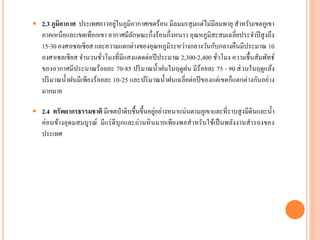  2.3 ภูมิอากาศ ประเทศลำวอยู่ในภูมิอำกำศเขตร้อน มีลมมรสุมแต่ไม่มีลมพำยุ สำหรับเขตภูเขำ
ภำคเหนือและเขตเทือกเขำ อำกำศมีลักษณะกึ่งร้อนกึ่งหนำว อุณหภูมิสะสมเฉลี่ยประจำปีสูงถึง
15-30 องศำเซลเซียส และควำมแตกต่ำงของอุณหภูมิระหว่ำงกลำงวันกับกลำงคืนมีประมำณ 10
องศำเซลเซียส จำนวนชั่วโมงที่มีแสงแดดต่อปีประมำณ 2,300-2,400 ชั่วโมง ควำมชื้นสัมพัทธ์
ของอำกำศมีประมำณร้อยละ 70-85 ปริมำณน้ำฝนในฤดูฝน มีร้อยละ 75 - 90 ส่วนในฤดูแล้ง
ปริมำณน้ำฝนมีเพียงร้อยละ 10-25 และปริมำณน้ำฝนเฉลี่ยต่อปีของแต่เขตก็แตกต่ำงกันอย่ำง
มำกมำย
 2.4 ทรัพยากรธรรมชาติ มีเขตป่ำดิบชื้นขึ้นอยู่อย่ำงหนำแน่นตำมภูเขำและที่รำบสูงมีดินและน้ำ
ค่อนข้ำงอุดมสมบูรณ์ มีแร่ดีบุกและถ่ำนหินมำกเพียงพอสำหรับใช้เป็นพลังงำนสำรองของ
ประเทศ
 