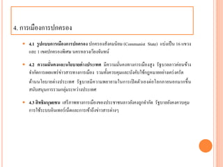4. กำรเมืองกำรปกครอง
 4.1 รูปแบบการเมืองการปกครอง ปกครองสังคมนิยม (Communist State) แบ่งเป็น 16 แขวง
และ 1 เขตปกครองพิเศษ นครหลวงเวียงจันทน์
 4.2 ความมั่นคงและนโยบายต่างประเทศ มีควำมมั่นคงทำงกำรเมืองสูง รัฐบำลลำวค่อนข้ำง
จำกัดกำรเผยแพร่ข่ำวสำรทำงกำรเมือง รวมทั้งควบคุมและบังคับใช้กฎหมำยอย่ำงเคร่งครัด
ด้ำนนโยบำยต่ำงประเทศ รัฐบำลมีควำมพยำยำมในกำรเปิดตัวเองต่อโลกภำยนอกมำกขึ้น
สนับสนุนกำรรวมกลุ่มระหว่ำงประเทศ
 4.3 สิทธิมนุษยชน เสรีภำพทำงกำรเมืองของประชำชนลำวยังคงถูกจำกัด รัฐบำลยังคงควบคุม
กำรใช้ระบบอินเทอร์เน็ตและกำรเข้ำถึงข่ำวสำรต่ำงๆ
 