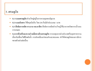 5. เศรษฐกิจ
 5.1 ระบบเศรษฐกิจ ส่วนใหญ่อยู่ในกำรควบคุมของรัฐบำล
 5.2 ระบบเงินตรา ใช้สกุลเงินกีบ โดย 256 กีบมีค่ำประมำณ 1 บำท
 5.3 ปัจจัยการผลิต แรงงาน และอาชีพ ปัจจัยกำรผลิตส่วนใหญ่ได้มำจำกทรัพยำกรน้ำและ
กำรเกษตร
 5.4 การค้าเสรีและความร่วมมือทางด้านเศรษฐกิจ กำรลงทุนจำกต่ำงประเทศในอุตสำหกรรม
เกี่ยวกับเขื่อนไฟฟ้ำพลังน้ำ กำรทำเหมืองแร่ทองคำและทองแดง ทำให้เศรษฐกิจของลำวมีกำร
ขยำยตัวอย่ำงต่อเนื่อง
 