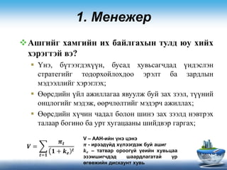 1. Менежер
Ашгийг хамгийн их байлгахын тулд юу хийх
хэрэгтэй вэ?
 Үнэ, бүтээгдэхүүн, бусад хувьсагчдад үндэслэн
стратегийг тодорхойлохдоо эрэлт ба зардлын
мэдээллийг хэрэглэх;
 Өөрсдийн үйл ажиллагаа явуулж буй зах зээл, түүний
онцлогийг мэдэж, өөрчлөлтийг мэдэрч ажиллах;
 Өөрсдийн хүчин чадал болон шинэ зах зээлд нэвтрэх
талаар богино ба урт хугацааны шийдвэр гаргах;
V – ААН-ийн үнэ цэнэ
𝝅 - ирээдүйд хүлээгдэж буй ашиг
𝒌 𝒆 – татвар ороогүй үеийн хувьцаа
эзэмшигчдэд шаардлагатай үр
өгөөжийн дискаунт хувь
𝑽 =
𝒕=𝟏
𝝅𝒕
𝟏 + 𝒌 𝒆
𝒕
 