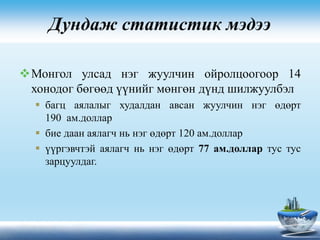Дундаж статистик мэдээ
Монгол улсад нэг жуулчин ойролцоогоор 14
хонодог бөгөөд үүнийг мөнгөн дүнд шилжуулбэл
 багц аялалыг худалдан авсан жуулчин нэг өдөрт
190 ам.доллар
 бие даан аялагч нь нэг өдөрт 120 ам.доллар
 үүргэвчтэй аялагч нь нэг өдөрт 77 ам.доллар тус тус
зарцуулдаг.
 