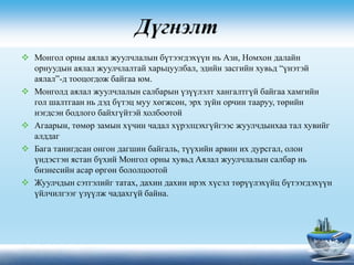 Дүгнэлт
 Монгол орны аялал жуулчлалын бүтээгдэхүүн нь Ази, Номхон далайн
орнуудын аялал жуулчлалтай харьцуулбал, эдийн засгийн хувьд “үнэтэй
аялал”-д тооцогдож байгаа юм.
 Монголд аялал жуулчлалын салбарын үзүүлэлт хангалтгүй байгаа хамгийн
гол шалтгаан нь дэд бүтэц муу хөгжсөн, эрх зүйн орчин тааруу, төрийн
нэгдсэн бодлого байхгүйтэй холбоотой
 Агаарын, төмөр замын хүчин чадал хүрэлцэхгүйгээс жуулчдынхаа тал хувийг
алддаг
 Бага танигдсан онгон дагшин байгаль, түүхийн арвин их дурсгал, олон
үндэстэн ястан бүхий Монгол орны хувьд Аялал жуулчлалын салбар нь
бизнесийн асар өргөн бололцоотой
 Жуулчдын сэтгэлийг татах, дахин дахин ирэх хүсэл төрүүлэхүйц бүтээгдэхүүн
үйлчилгээг үзүүлж чадахгүй байна.
 