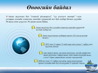 Өнөөгийн байдал
Аялал жуулчлал бол дэлхийн хэмжээнд хамгийн хурдацтай
өсч буй салбар юм.
Аялал жуулчлалын салбарын орлого 222 сая ам.доллар
болжээ.
2012 оны 12 сарын 13-ний өдөр олон улсын 1 тэрбум дахь
жуулчин аялсан
адал явдалт аялал, эко аялал жуулчлал, тусгай сонирхлын
аялал жуулчлал, тойрон аялал, соёл-танин мэдэхүйн аялал
гэсэн 5 төрөл давамгайлах хөгжих хандлагатай
2020 он гэхэд 1.5 тэрбум хүн аялж, аялал жуулчлалын
орлого дэлхийн нийт бүтээгдэхүүний 12 хувьтай тэнцэнэ
 Аялал жуулчлал бол “утаагүй үйлдвэрлэл”, “үл үзэгдэгч экспорт” гэдэг
утгаараа дэлхийн хэмжээнд хамгийн хурдацтай өсч буй салбар бөгөөд сүүлийн
50 жилд тоон үзүүлэлт 30 дахин өссөн байна.
 