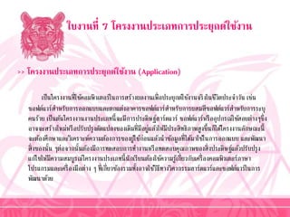 ใบงานที่ 7 โครงงานประเภทการประยุกต์ใช้งาน
>> โครงงานประเภทการประยุกต์ใช้งาน (Application)
เป็นโครงงำนที่ใช้คอมพิวเตอร์ในกำรสร้ำงผลงำนเพื่อประยุกต์ใช้งำนจริงในชีวิตประจำวัน เช่น
ซอฟต์แวร์สำหรับกำรออกแบบและตกแต่งอำคำรซอฟต์แวร์สำหรับกำรผสมสีซอฟต์แวร์สำหรับกำรระบุ
คนร้ำย เป็นต้นโครงงำนงำนประเภทนี้จะมีกำรประดิษฐ์ฮำร์ดแวร์ ซอฟต์แวร์หรืออุปกรณ์ใช้สอยต่ำงๆซึ่ง
อำจจะสร้ำงใหม่หรือปรับปรุงดัดแปลงของเดิมที่มีอยู่แล้วให้มีประสิทธิภำพสูงขึ้นก็ได้โครงงำนลักษณะนี้
จะต้องศึกษำและวิเครำะห์ควำมต้องกำรของผู้ใช้ก่อนแล้วนำข้อมูลที่ได้มำใช้ในกำรออกแบบ และพัฒนำ
สิ่งของนั้น ๆต่อจำกนั้นต้องมีกำรทดสอบกำรทำงำนหรือทดสอบคุณภำพของสิ่งประดิษฐ์แล้วปรับปรุง
แก้ไขให้มีควำมสมบูรณ์โครงงำนประเภทนี้นักเรียนต้องใช้ควำมรู้เกี่ยวกับเครื่องคอมพิวเตอร์ภำษำ
โปรแกรมและเครื่องมือต่ำง ๆ ที่เกี่ยวข้องรวมทั้งอำจใช้วิธีทำงวิศวกรรมฮำร์ดแวร์และซอฟต์แวร์ในกำร
พัฒนำด้วย
 