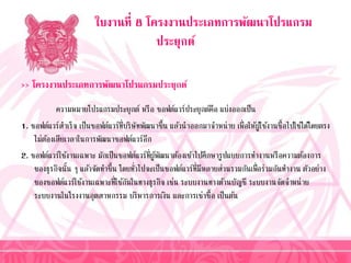 ใบงานที่ 8 โครงงานประเภทการพัฒนาโปรแกรม
ประยุกต์
>> โครงงานประเภทการพัฒนาโปรแกรมประยุกต์
ควำมหมำยโปรแกรมประยุกต์ หรือ ซอฟต์แวร์ประยุกต์คือ แบ่งออกเป็น
1. ซอฟต์แวร์สำเร็จ เป็นซอฟต์แวร์ที่บริษัทพัฒนำขึ้น แล้วนำออกมำจำหน่ำย เพื่อให้ผู้ใช้งำนซื้อไปใช้ได้โดยตรง
ไม่ต้องเสียเวลำในกำรพัฒนำซอฟต์แวร์อีก
2. ซอฟต์แวร์ใช้งำนเฉพำะ มักเป็นซอฟต์แวร์ที่ผู้พัฒนำต้องเข้ำไปศึกษำรูปแบบกำรทำงำนหรือควำมต้องกำร
ของธุรกิจนั้น ๆ แล้วจัดทำขึ้น โดยทั่วไปจะเป็นซอฟต์แวร์ที่มีหลำยส่วนรวมกันเพื่อร่วมกันทำงำน ตัวอย่ำง
ของซอฟต์แวร์ใช้งำนเฉพำะที่ใช้กันในทำงธุรกิจ เช่น ระบบงำนทำงด้ำนบัญชี ระบบงำนจัดจำหน่ำย
ระบบงำนในโรงงำนอุตสำหกรรม บริหำรกำรเงิน และกำรเช่ำซื้อ เป็นต้น
 