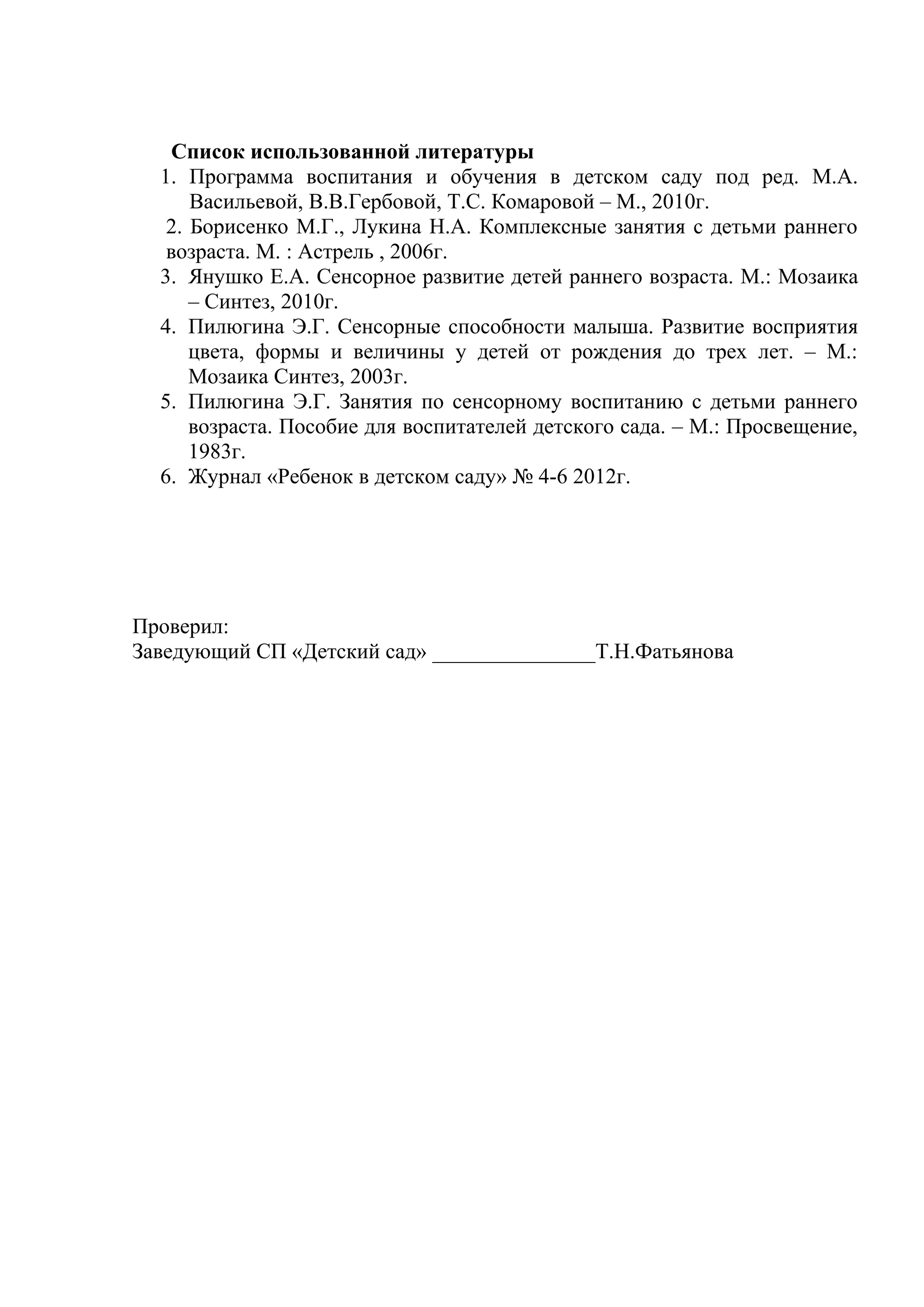 Список использованной литературы
1. Программа воспитания и обучения в детском саду под ред. М.А.
Васильевой, В.В.Гербовой, Т.С. Комаровой – М., 2010г.
2. Борисенко М.Г., Лукина Н.А. Комплексные занятия с детьми раннего
возраста. М. : Астрель , 2006г.
3. Янушко Е.А. Сенсорное развитие детей раннего возраста. М.: Мозаика
– Синтез, 2010г.
4. Пилюгина Э.Г. Сенсорные способности малыша. Развитие восприятия
цвета, формы и величины у детей от рождения до трех лет. – М.:
Мозаика Синтез, 2003г.
5. Пилюгина Э.Г. Занятия по сенсорному воспитанию с детьми раннего
возраста. Пособие для воспитателей детского сада. – М.: Просвещение,
1983г.
6. Журнал «Ребенок в детском саду» № 4-6 2012г.
Проверил:
Заведующий СП «Детский сад» _______________Т.Н.Фатьянова
 