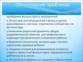 ∗ 1.Недостаток в знаниях, умениях, навыках у родителей в
проведении физкультурных мероприятий.
∗ 2. Отсутствие знаний родителей о физкультурном
разнообразии в местном спортивном сообществе и в
детском саду.
∗ 3.Нежелание родителей применять общую
оздоровительную практику для профилактики и
коррекции при физическом становлении ребенка.
∗ 4.Выявление механизмов, которые дадут толчок к
укреплению здоровья ребенка.
∗ 5. Создание условий для возникновения интереса к
спорту и совместной физкультурно- оздоровительной
деятельности в семьях.
∗ 6. Воспитание потребности в здоровом образе жизни.
Обоснование проблемы
 