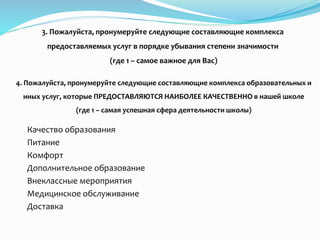 3. Пожалуйста, пронумеруйте следующие составляющие комплекса
предоставляемых услуг в порядке убывания степени значимости
(где 1 – самое важное для Вас)
Качество образования
Питание
Комфорт
Дополнительное образование
Внеклассные мероприятия
Медицинское обслуживание
Доставка
4. Пожалуйста, пронумеруйте следующие составляющие комплекса образовательных и
иных услуг, которые ПРЕДОСТАВЛЯЮТСЯ НАИБОЛЕЕ КАЧЕСТВЕННО в нашей школе
(где 1 – самая успешная сфера деятельности школы)
 