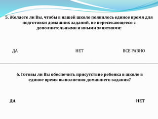 5. Желаете ли Вы, чтобы в нашей школе появилось единое время для
подготовки домашних заданий, не пересекающееся с
дополнительными и иными занятиями:
ДА НЕТ ВСЕ РАВНО
6. Готовы ли Вы обеспечить присутствие ребенка в школе в
единое время выполнения домашнего задания?
ДА НЕТ
 