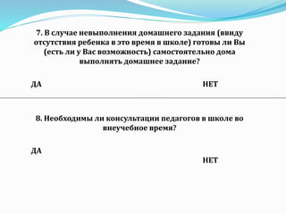 7. В случае невыполнения домашнего задания (ввиду
отсутствия ребенка в это время в школе) готовы ли Вы
(есть ли у Вас возможность) самостоятельно дома
выполнять домашнее задание?
ДА НЕТ
8. Необходимы ли консультации педагогов в школе во
внеучебное время?
ДА
НЕТ
 