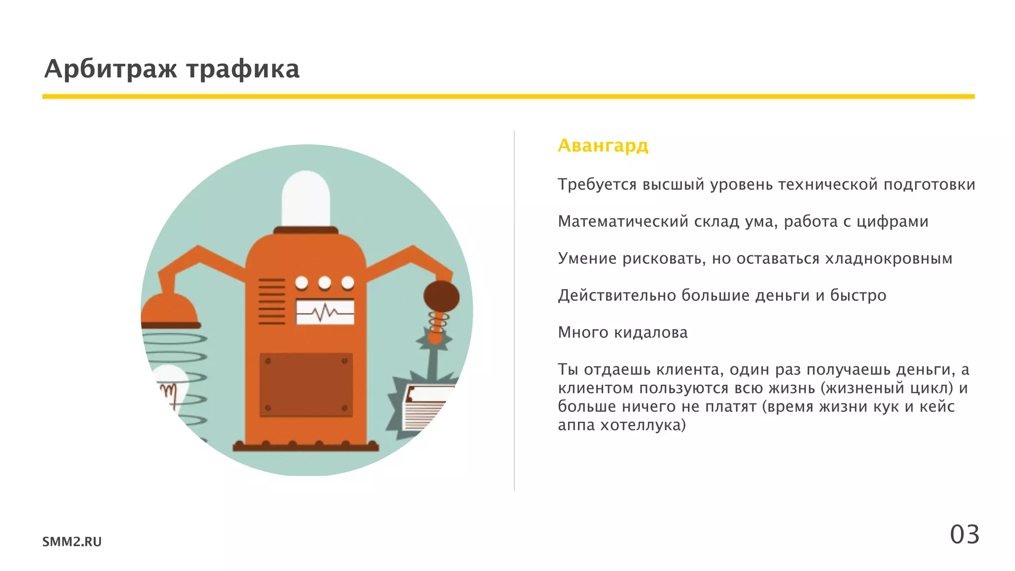 SMM2.RU
Арбитраж трафика
Требуется высшый уровень технической подготовки 
 
Математический склад ума, работа с цифрами 
 
Умение рисковать, но оставаться хладнокровным  
 
Действительно большие деньги и быстро  
Много кидалова 
 
Ты отдаешь клиента, один раз получаешь деньги, а
клиентом пользуются всю жизнь (жизненый цикл) и
больше ничего не платят (время жизни кук и кейс
аппа хотеллука) 
 
Авангард
03
 