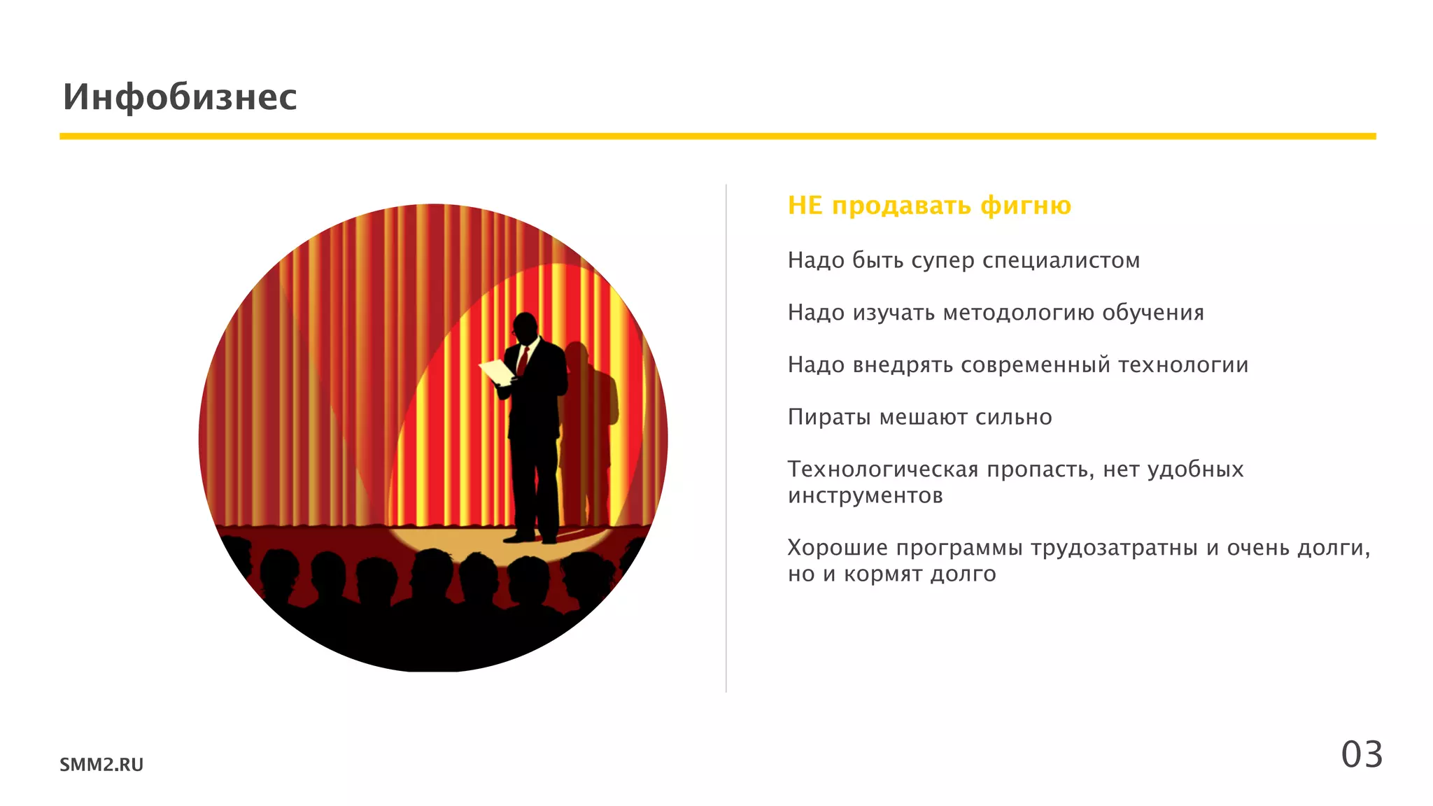 SMM2.RU
Инфобизнес
Надо быть супер специалистом 
 
Надо изучать методологию обучения 
 
Надо внедрять современный технологии 
!
Пираты мешают сильно 
!
Технологическая пропасть, нет удобных
инструментов 
 
Хорошие программы трудозатратны и очень долги,
но и кормят долго 
!
 
 
 
НЕ продавать фигню
03
 
