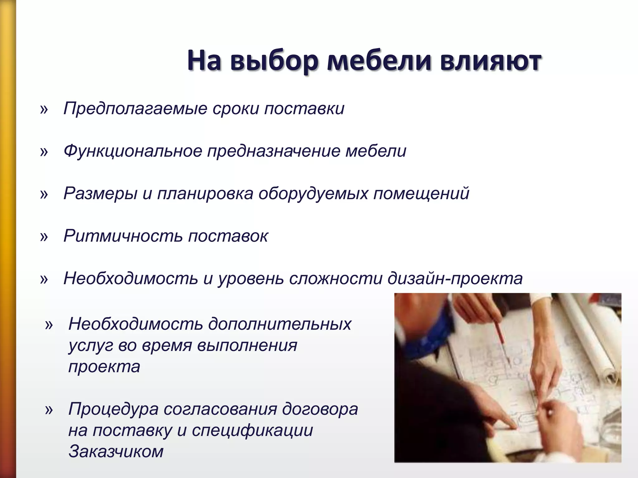 На выбор мебели влияют
» Предполагаемые сроки поставки
» Функциональное предназначение мебели
» Размеры и планировка оборудуемых помещений
» Ритмичность поставок
» Необходимость и уровень сложности дизайн-проекта
» Необходимость дополнительных
услуг во время выполнения
проекта
» Процедура согласования договора
на поставку и спецификации
Заказчиком
 