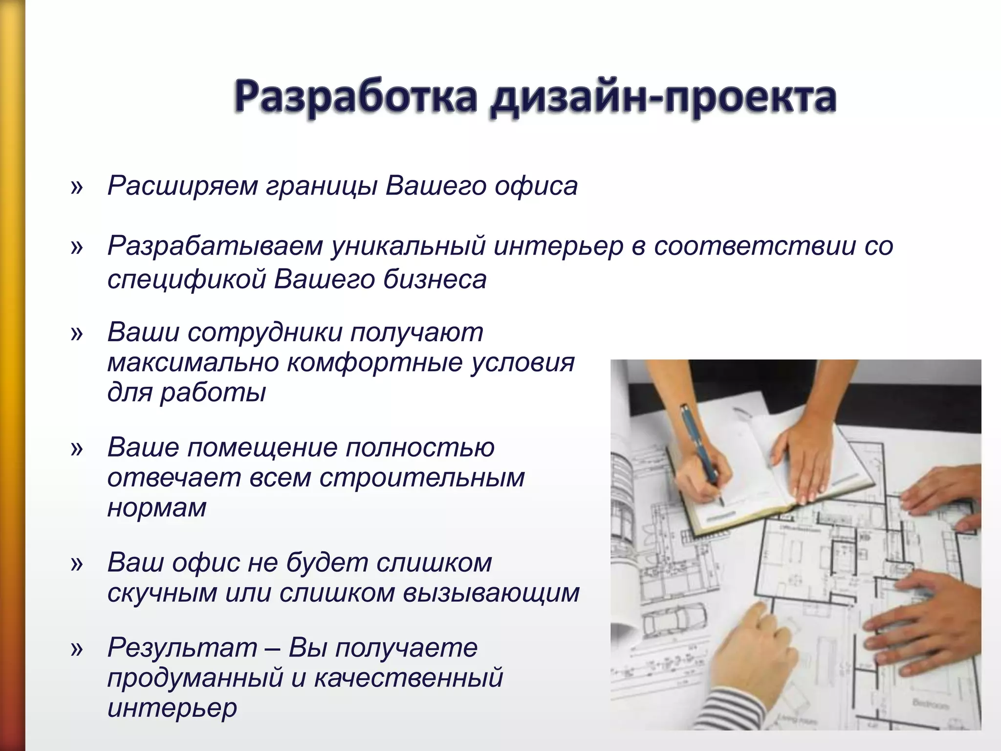 » Ваши сотрудники получают
максимально комфортные условия
для работы
» Ваше помещение полностью
отвечает всем строительным
нормам
» Ваш офис не будет слишком
скучным или слишком вызывающим
» Результат – Вы получаете
продуманный и качественный
интерьер
» Расширяем границы Вашего офиса
» Разрабатываем уникальный интерьер в соответствии со
спецификой Вашего бизнеса
 