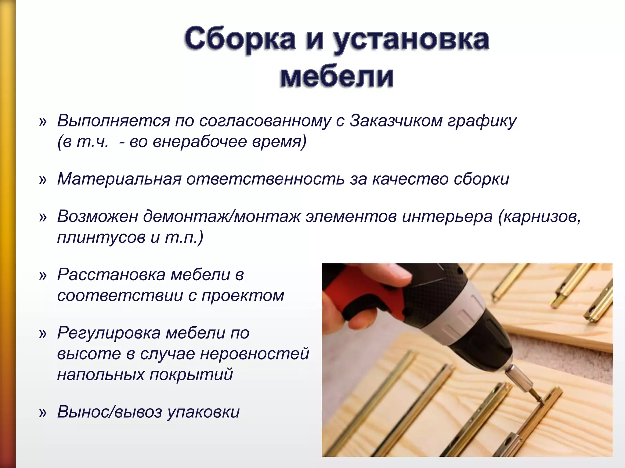 » Выполняется по согласованному с Заказчиком графику
(в т.ч. - во внерабочее время)
» Материальная ответственность за качество сборки
» Возможен демонтаж/монтаж элементов интерьера (карнизов,
плинтусов и т.п.)
» Расстановка мебели в
соответствии с проектом
» Регулировка мебели по
высоте в случае неровностей
напольных покрытий
» Вынос/вывоз упаковки
 