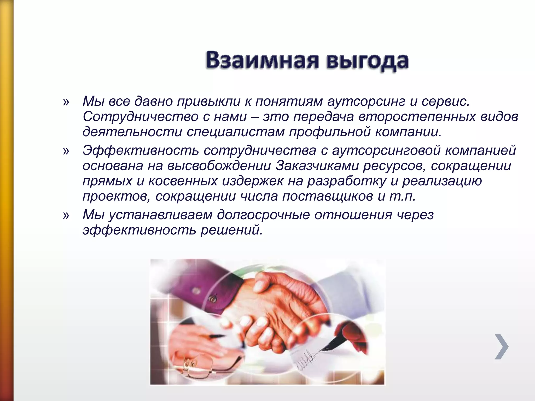 » Мы все давно привыкли к понятиям аутсорсинг и сервис.
Сотрудничество с нами – это передача второстепенных видов
деятельности специалистам профильной компании.
» Эффективность сотрудничества с аутсорсинговой компанией
основана на высвобождении Заказчиками ресурсов, сокращении
прямых и косвенных издержек на разработку и реализацию
проектов, сокращении числа поставщиков и т.п.
» Мы устанавливаем долгосрочные отношения через
эффективность решений.
 