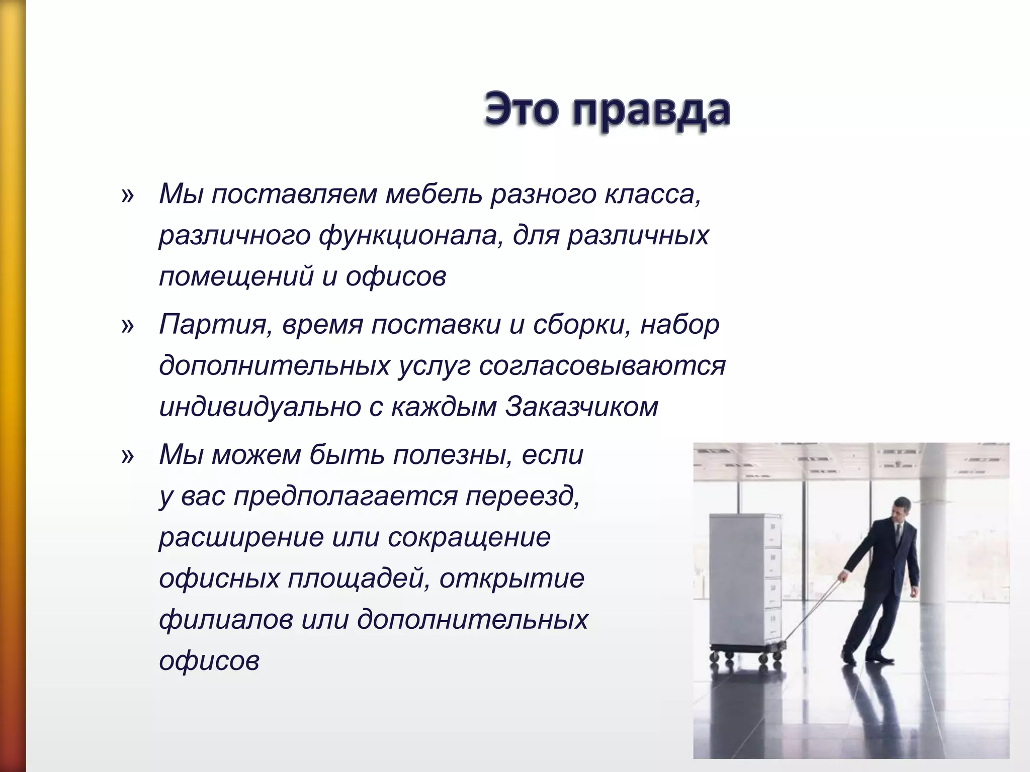 » Мы поставляем мебель разного класса,
различного функционала, для различных
помещений и офисов
» Партия, время поставки и сборки, набор
дополнительных услуг согласовываются
индивидуально с каждым Заказчиком
» Мы можем быть полезны, если
у вас предполагается переезд,
расширение или сокращение
офисных площадей, открытие
филиалов или дополнительных
офисов
 