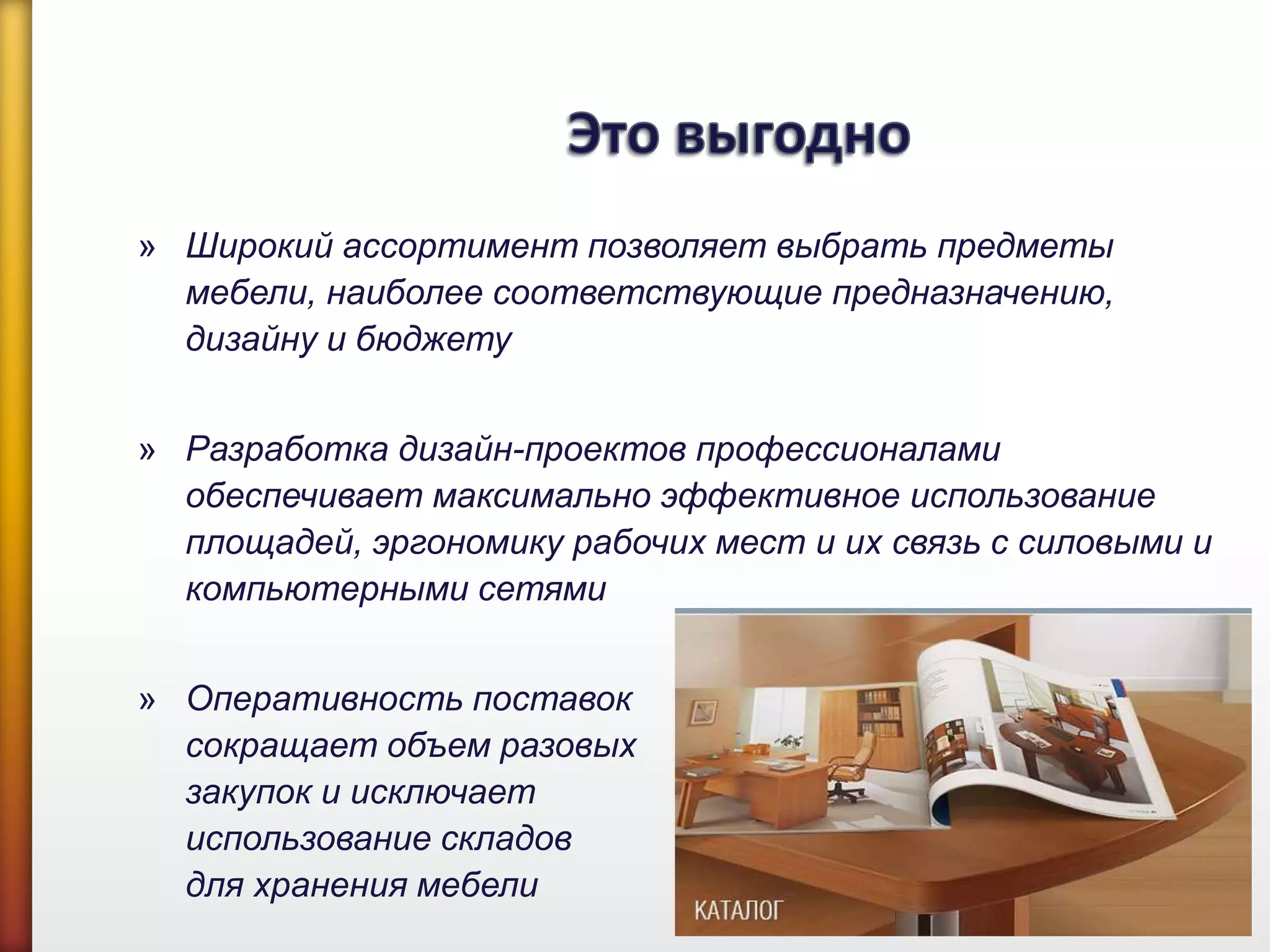 » Широкий ассортимент позволяет выбрать предметы
мебели, наиболее соответствующие предназначению,
дизайну и бюджету
» Разработка дизайн-проектов профессионалами
обеспечивает максимально эффективное использование
площадей, эргономику рабочих мест и их связь с силовыми и
компьютерными сетями
» Оперативность поставок
сокращает объем разовых
закупок и исключает
использование складов
для хранения мебели
 