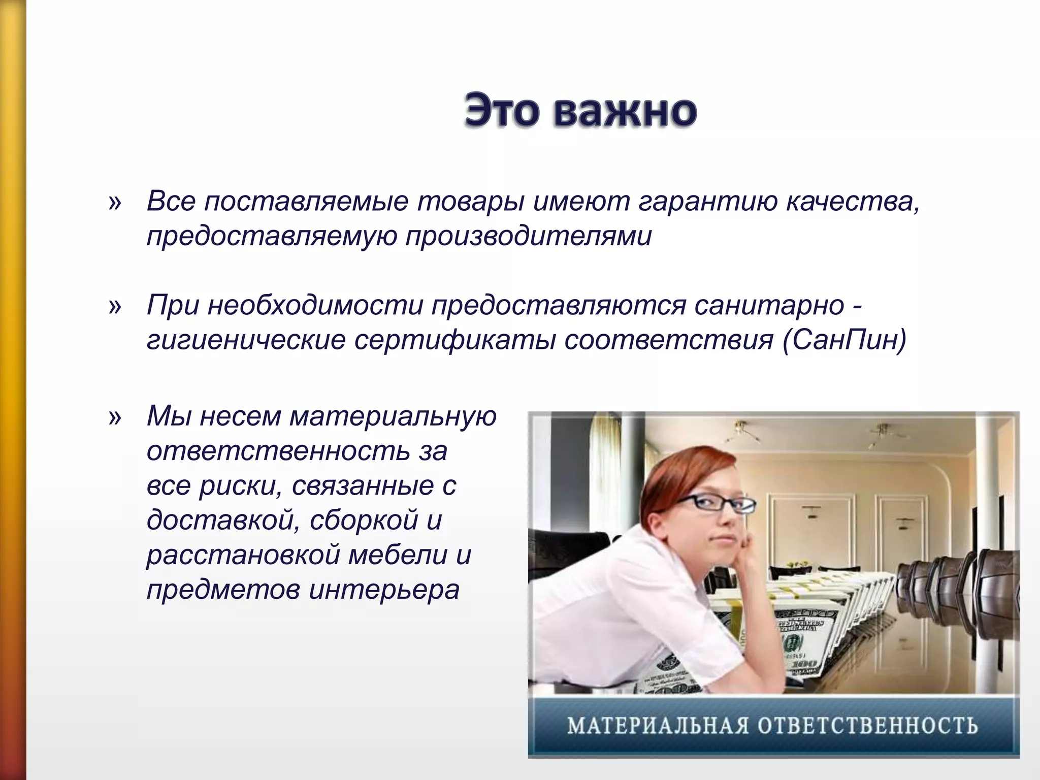 » Все поставляемые товары имеют гарантию качества,
предоставляемую производителями
» При необходимости предоставляются санитарно -
гигиенические сертификаты соответствия (СанПин)
» Мы несем материальную
ответственность за
все риски, связанные с
доставкой, сборкой и
расстановкой мебели и
предметов интерьера
 