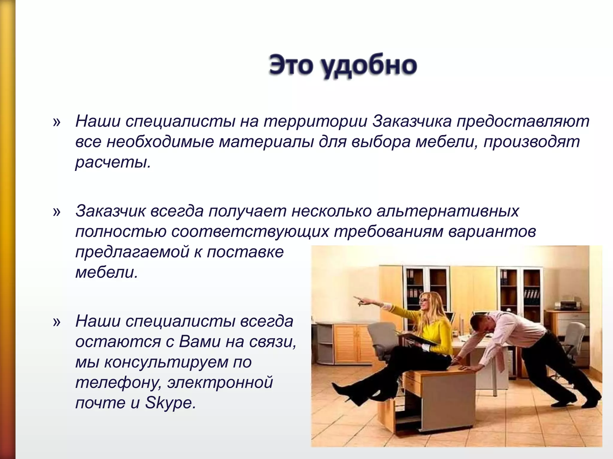 » Наши специалисты на территории Заказчика предоставляют
все необходимые материалы для выбора мебели, производят
расчеты.
» Заказчик всегда получает несколько альтернативных
полностью соответствующих требованиям вариантов
предлагаемой к поставке
мебели.
» Наши специалисты всегда
остаются с Вами на связи,
мы консультируем по
телефону, электронной
почте и Skype.
 