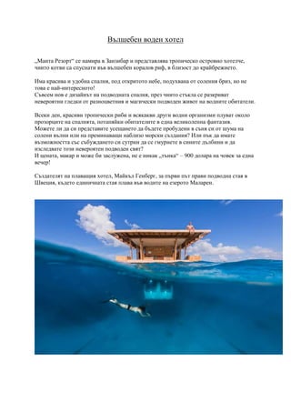 Вълшебен воден хотел
„Манта Резорт“ се намира в Занзибар и представлява тропическо островно хотелче,
чиито котви са спуснати във вълшебен коралов риф, в близост до крайбрежието.
Има красива и удобна спалня, под откритото небе, подухвана от соления бриз, но не
това е най-интересното!
Съвсем нов е дизайнът на подводната спалня, през чиито стъкла се разкриват
невероятни гледки от разноцветния и магически подводен живот на водните обитатели.
Всеки ден, красиви тропически риби и всякакви други водни организми плуват около
прозорците на спалнята, потапяйки обитателите в една великолепна фантазия.
Можете ли да си представите усещането да бъдете пробудени в съня си от шума на
солени вълни или на преминаващи наблизо морски създания? Или пък да имате
възможността със събуждането си сутрин да се гмурнете в сините дълбини и да
изследвате този невероятен подводен свят?
И цената, макар и може би заслужена, не е никак „тънка“ – 900 долара на човек за една
вечер!
Създателят на плаващия хотел, Майкъл Генберг, за първи път прави подводна стая в
Швеция, където единичната стая плава във водите на езерото Маларен.
 