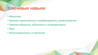 Ключевые навыки
• Фантазия
• Умение заимствовать и комбинировать заимствования
• Умение общаться, объяснять и упорядочивать
• Вкус
• Многозадачность и терпение
 