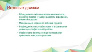 Игровые движки
• Объединяют в себе множество компонентов,
позволяя быстро и удобно работать с графикой,
физикой и звуком
• Максимально упрощают рабочий процесс
• Необходимо знать особенности и ограничения
движка для эффективной работы
• Особенности движка иногда не позволяют
применять некоторые решения
 