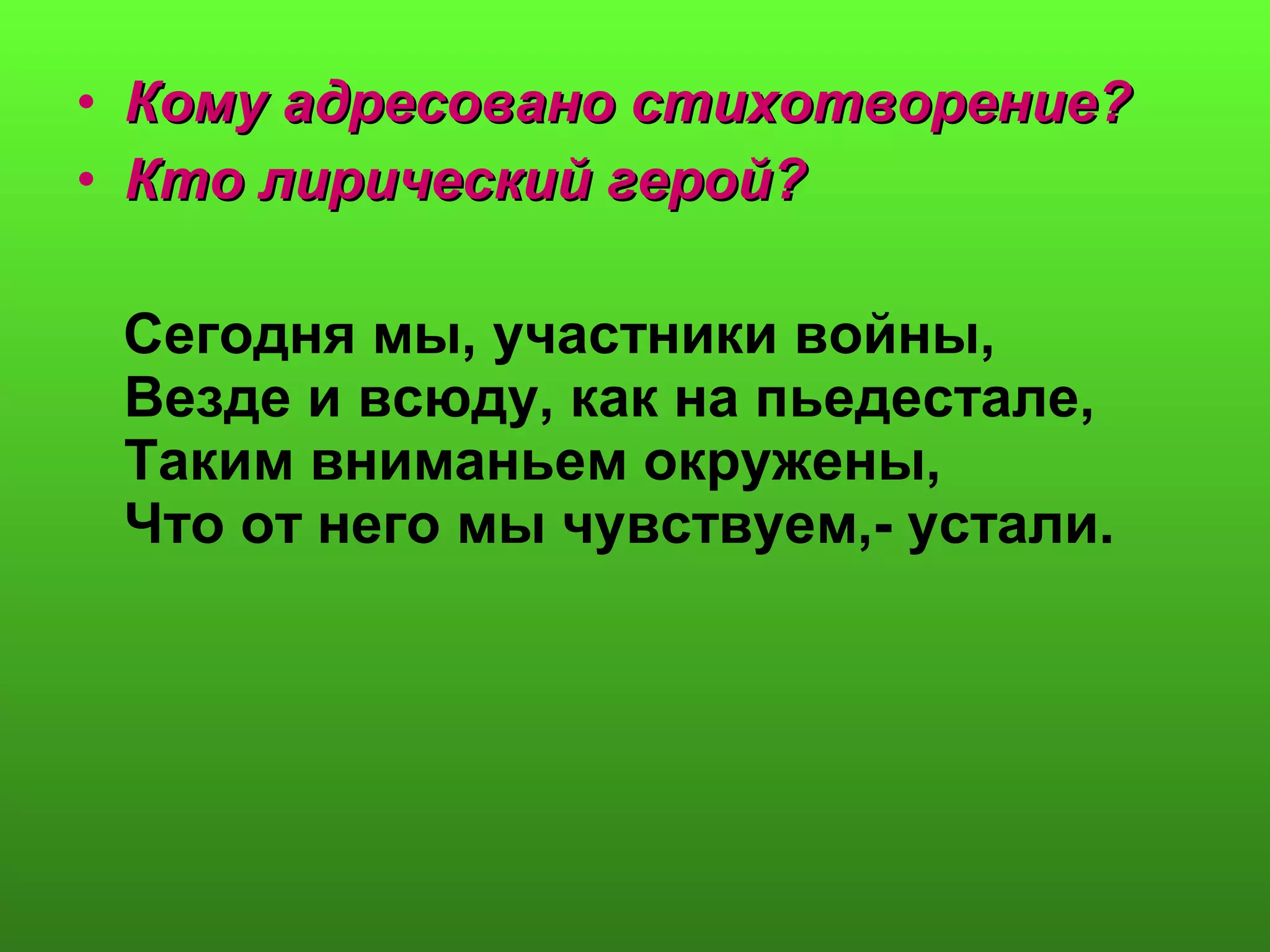 • Кому адресовано стихотворение?Кому адресовано стихотворение?
• Кто лирический герой?Кто лирический герой?
Сегодня мы, участники войны,
Везде и всюду, как на пьедестале,
Таким вниманьем окружены,
Что от него мы чувствуем,- устали.
 